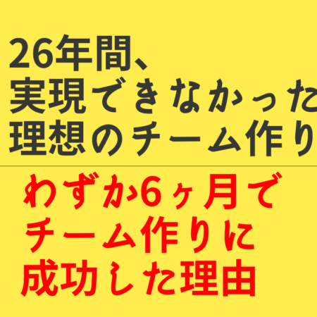 26年間、実現できなかった理想のチーム作りで、わずか6か月でチーム作りに成功した理由