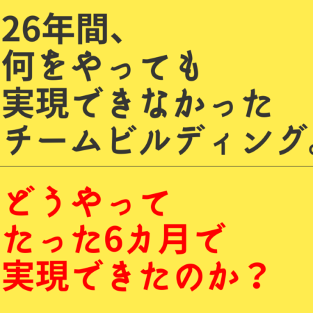 26年間、実現できなかったチームビルディングをたった6か月で実現した方法